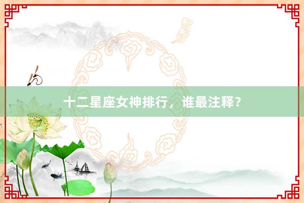 十二星座女神排行，谁最注释？